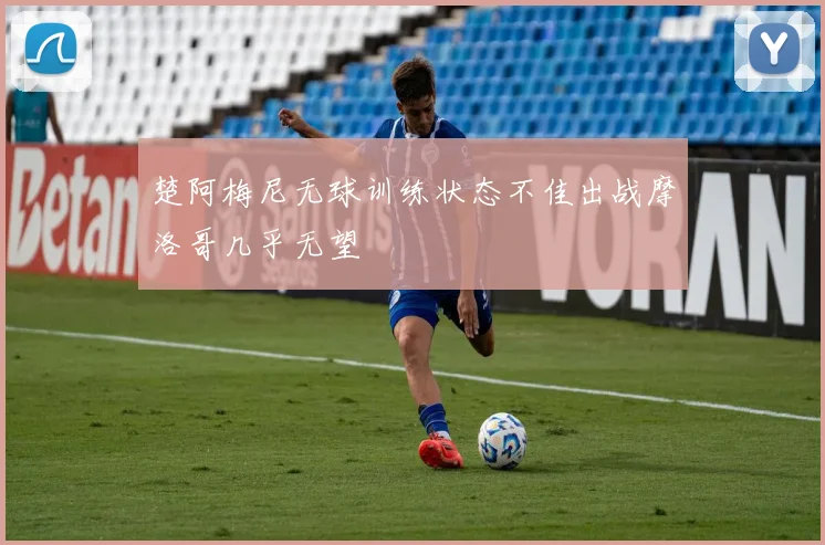 楚阿梅尼无球训练状态不佳出战摩洛哥几乎无望
