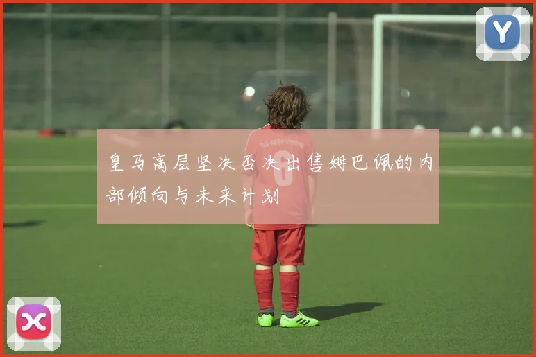皇马高层坚决否决出售姆巴佩的内部倾向与未来计划