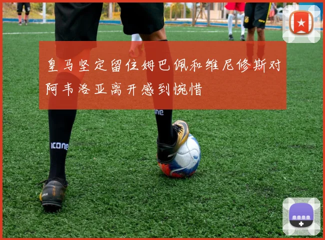 皇马坚定留住姆巴佩和维尼修斯对阿韦洛亚离开感到惋惜