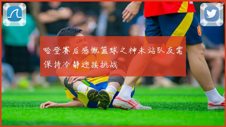 哈登赛后感慨篮球之神未站队友需保持冷静迎接挑战