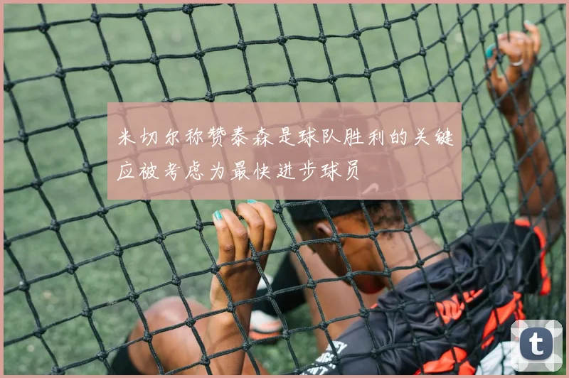 米切尔称赞泰森是球队胜利的关键应被考虑为最快进步球员