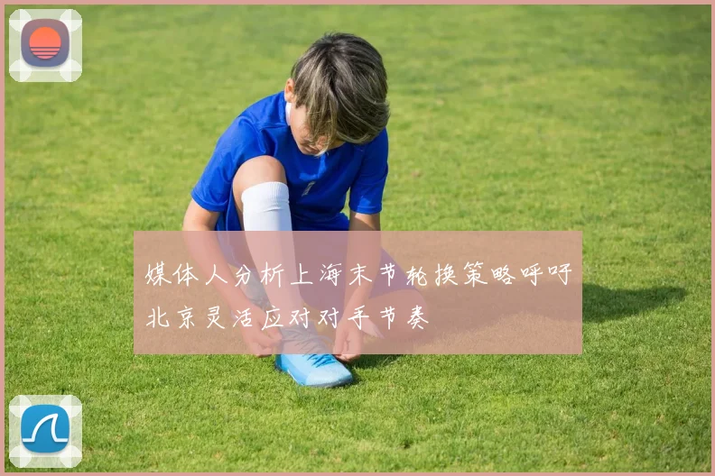 媒体人分析上海末节轮换策略呼吁北京灵活应对对手节奏