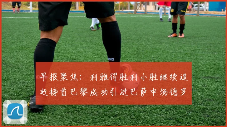 早报聚焦：利雅得胜利小胜继续追赶榜首巴黎成功引进巴萨中场德罗