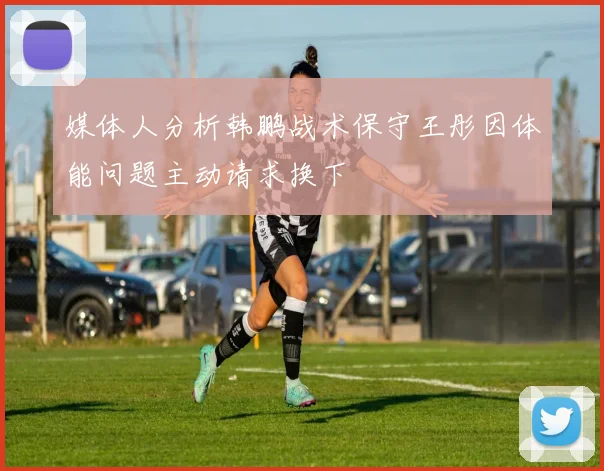 媒体人分析韩鹏战术保守王彤因体能问题主动请求换下